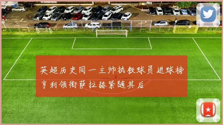 英超历史同一主帅执教球员进球榜亨利领衔萨拉赫紧随其后