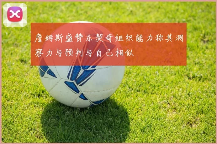 詹姆斯盛赞东契奇组织能力称其洞察力与预判与自己相似
