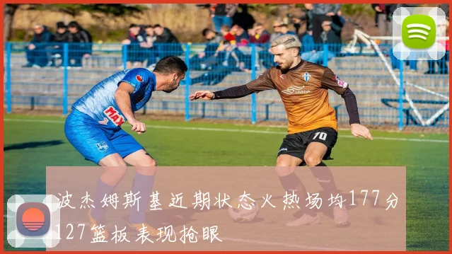 波杰姆斯基近期状态火热场均177分127篮板表现抢眼