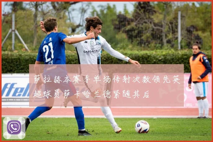 萨拉赫本赛季单场传射次数领先英超球员萨卡哈兰德紧随其后