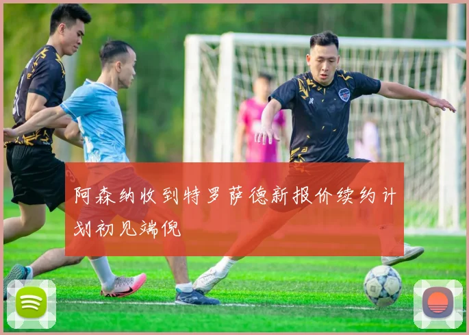 阿森纳收到特罗萨德新报价续约计划初见端倪