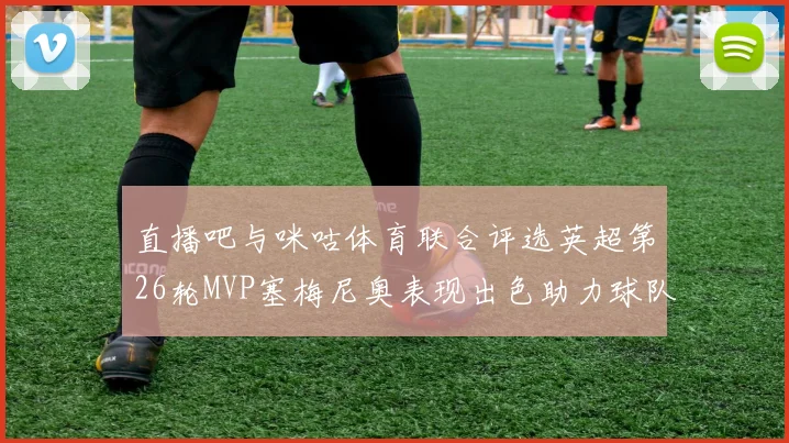 直播吧与咪咕体育联合评选英超第26轮MVP塞梅尼奥表现出色助力球队