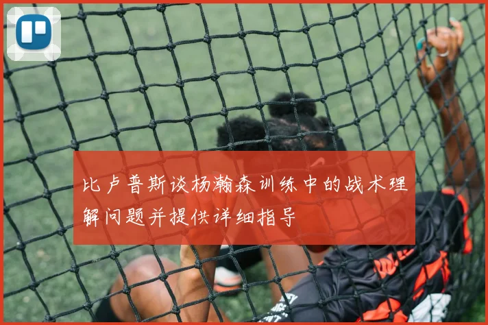 比卢普斯谈杨瀚森训练中的战术理解问题并提供详细指导