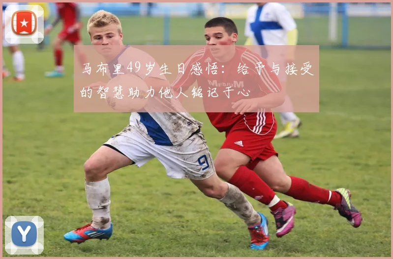 马布里49岁生日感悟：给予与接受的智慧助力他人铭记于心