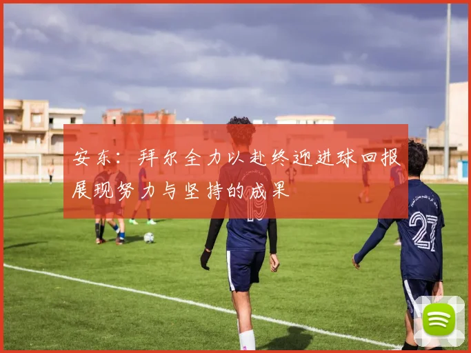 安东：拜尔全力以赴终迎进球回报展现努力与坚持的成果