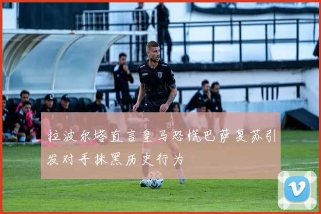 拉波尔塔直言皇马恐慌巴萨复苏引发对手抹黑历史行为