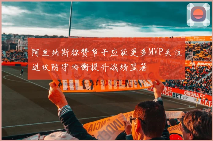 阿里纳斯称赞华子应获更多MVP关注进攻防守均衡提升战绩显著