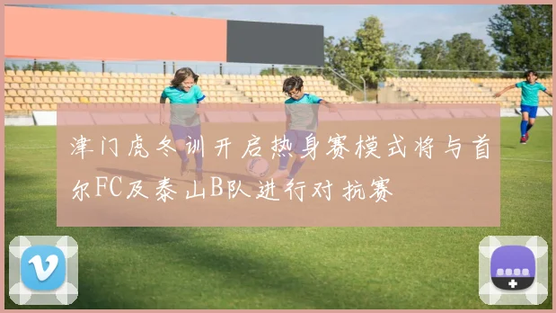 津门虎冬训开启热身赛模式将与首尔FC及泰山B队进行对抗赛