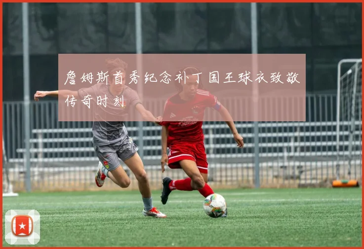 詹姆斯首秀纪念补丁国王球衣致敬传奇时刻