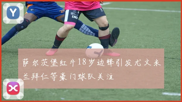 萨尔茨堡红牛18岁边锋引发尤文米兰拜仁等豪门球队关注