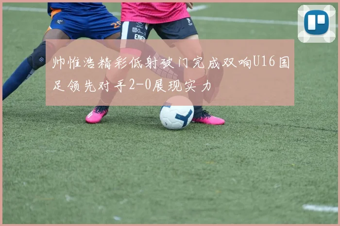 帅惟浩精彩低射破门完成双响U16国足领先对手2-0展现实力