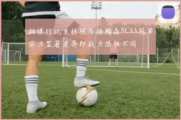 拓媒对比克林根与杨瀚森NCAA冠军实力显著差异即战力层级不同