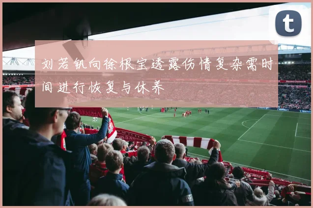 刘若钒向徐根宝透露伤情复杂需时间进行恢复与休养