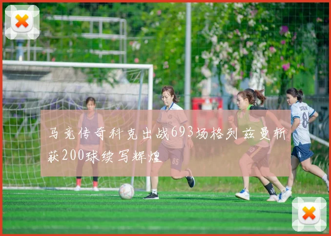 马竞传奇科克出战693场格列兹曼斩获200球续写辉煌