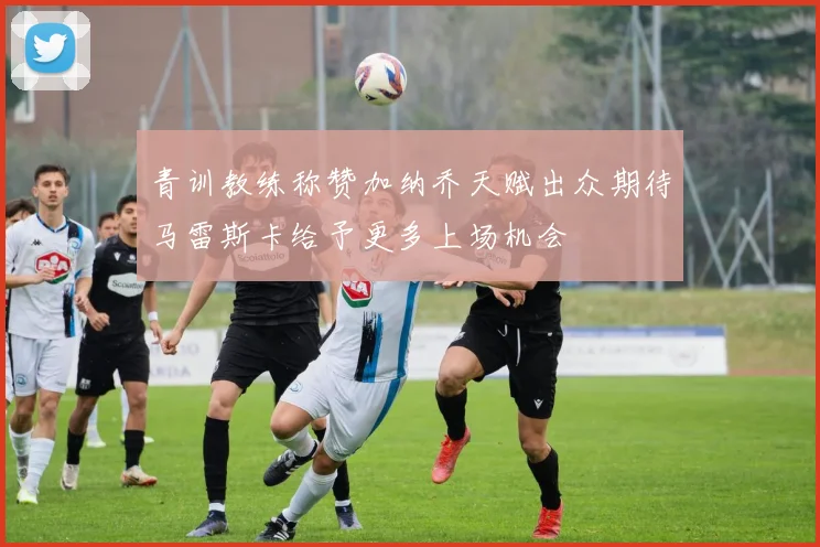 青训教练称赞加纳乔天赋出众期待马雷斯卡给予更多上场机会