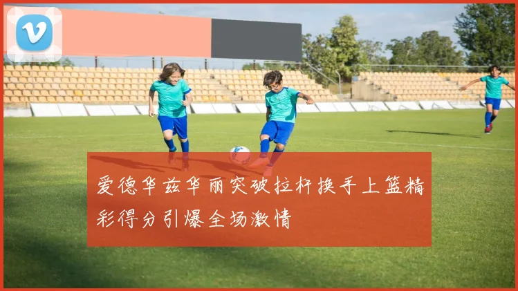 爱德华兹华丽突破拉杆换手上篮精彩得分引爆全场激情