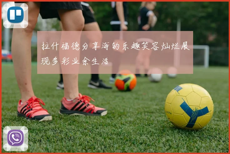 拉什福德分享海钓乐趣笑容灿烂展现多彩业余生活