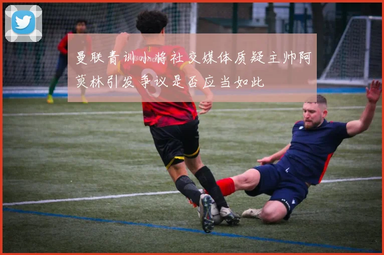 曼联青训小将社交媒体质疑主帅阿莫林引发争议是否应当如此