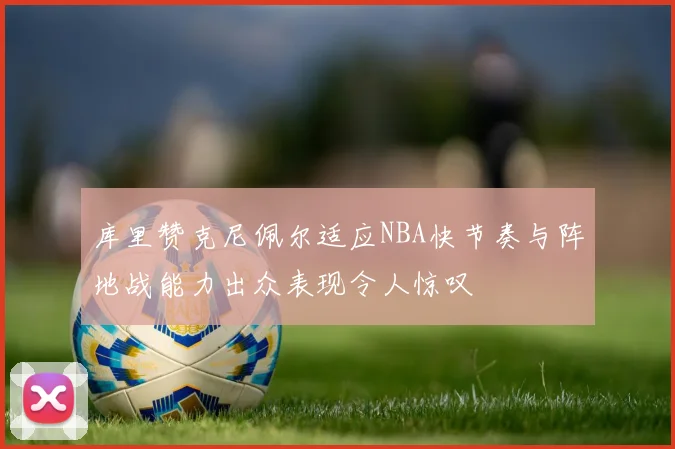 库里赞克尼佩尔适应NBA快节奏与阵地战能力出众表现令人惊叹