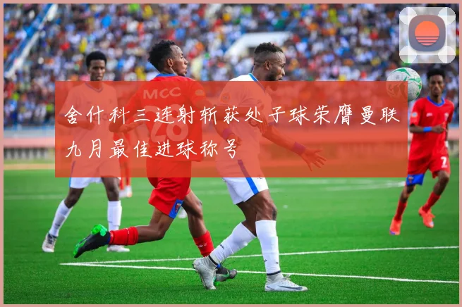 舍什科三连射斩获处子球荣膺曼联九月最佳进球称号
