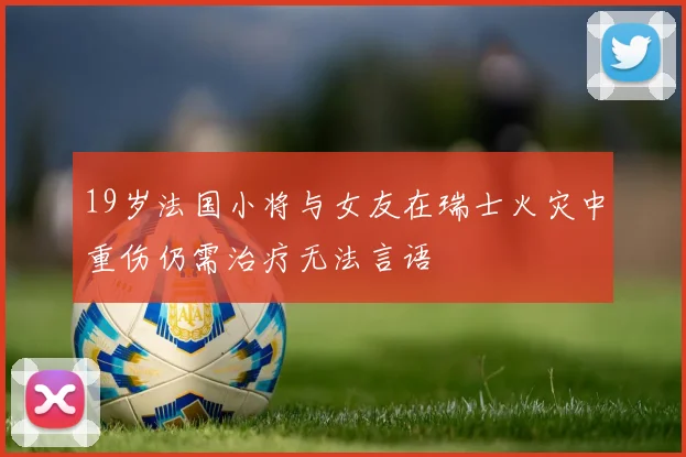 19岁法国小将与女友在瑞士火灾中重伤仍需治疗无法言语