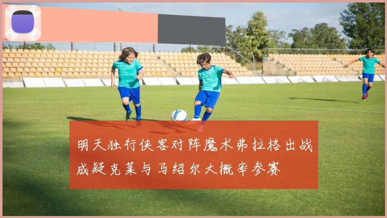 明天独行侠客对阵魔术弗拉格出战成疑克莱与马绍尔大概率参赛