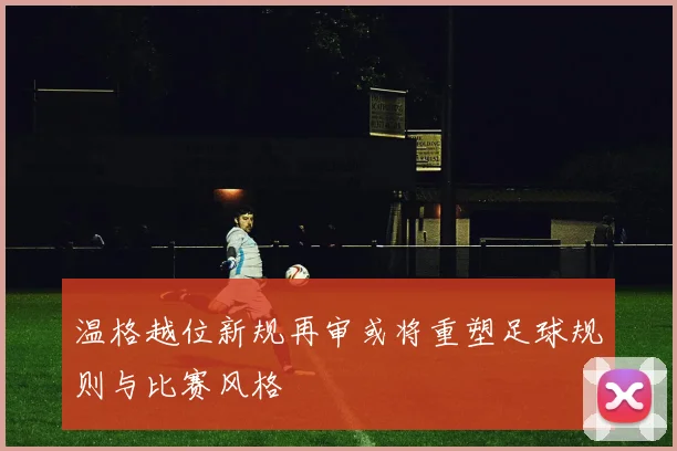 温格越位新规再审或将重塑足球规则与比赛风格