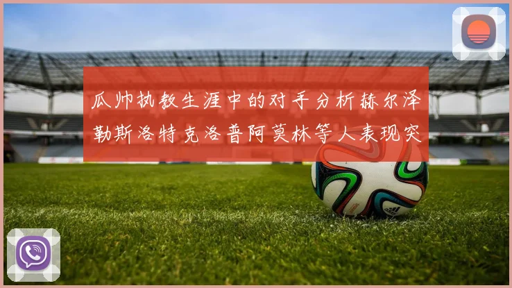 瓜帅执教生涯中的对手分析赫尔泽勒斯洛特克洛普阿莫林等人表现突出
