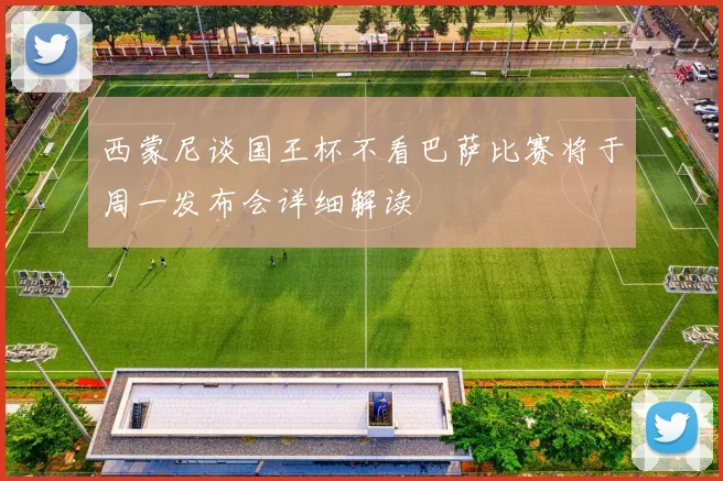 西蒙尼谈国王杯不看巴萨比赛将于周一发布会详细解读