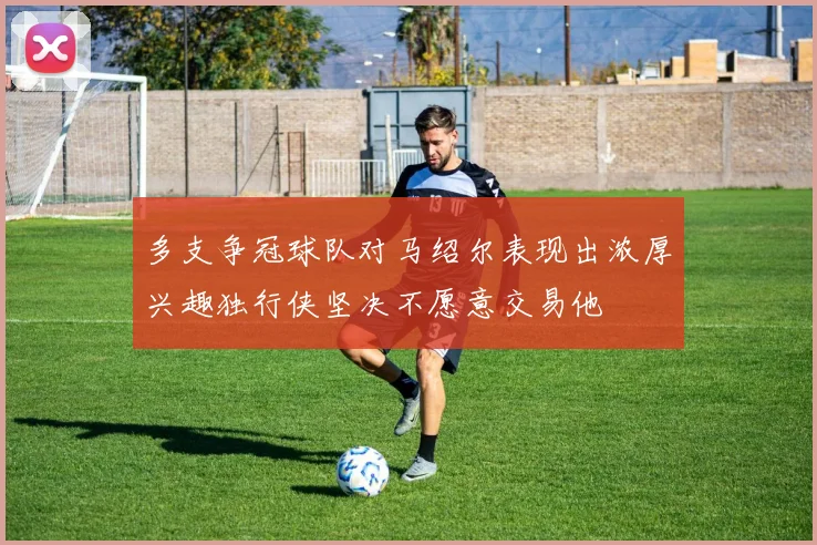 多支争冠球队对马绍尔表现出浓厚兴趣独行侠坚决不愿意交易他