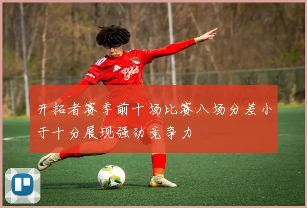 开拓者赛季前十场比赛八场分差小于十分展现强劲竞争力