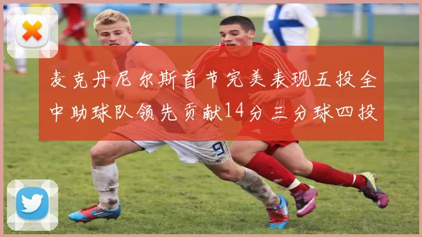 麦克丹尼尔斯首节完美表现五投全中助球队领先贡献14分三分球四投全中