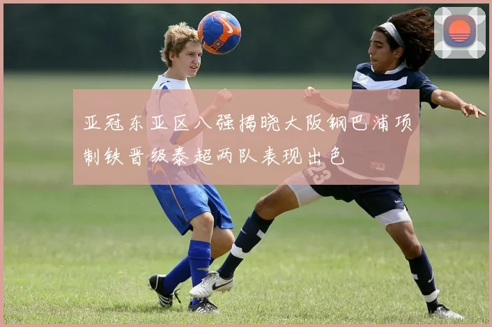 亚冠东亚区八强揭晓大阪钢巴浦项制铁晋级泰超两队表现出色