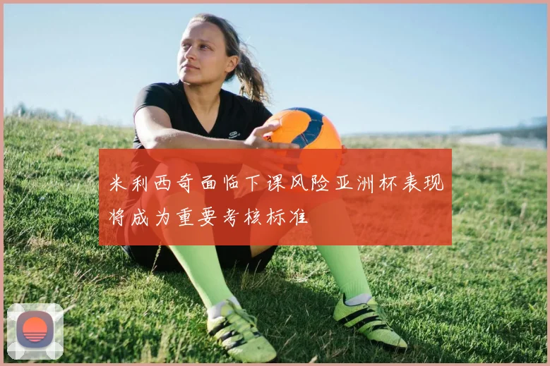 米利西奇面临下课风险亚洲杯表现将成为重要考核标准