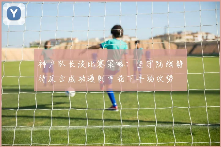 神户队长谈比赛策略：坚守防线静待反击成功遏制申花下半场攻势