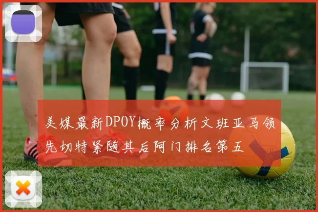 美媒最新DPOY概率分析文班亚马领先切特紧随其后阿门排名第五