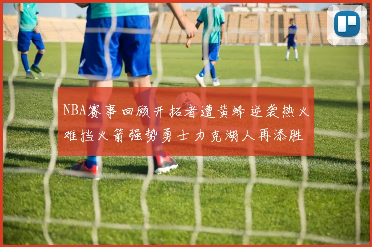 NBA赛事回顾开拓者遭黄蜂逆袭热火难挡火箭强势勇士力克湖人再添胜绩