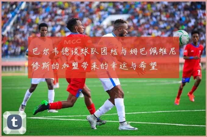 巴尔韦德谈球队团结与姆巴佩维尼修斯的加盟带来的幸运与希望