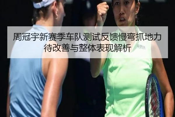 周冠宇新赛季车队测试反馈慢弯抓地力待改善与整体表现解析 - ZOTYSPORTS